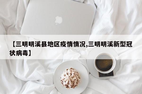 【三明明溪县地区疫情情况,三明明溪新型冠状病毒】