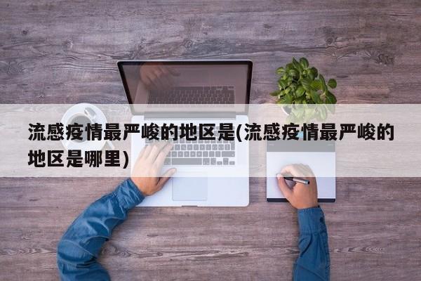 流感疫情最严峻的地区是(流感疫情最严峻的地区是哪里)