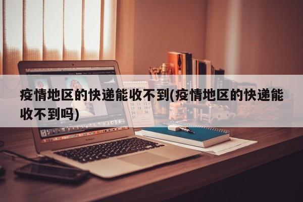疫情地区的快递能收不到(疫情地区的快递能收不到吗)