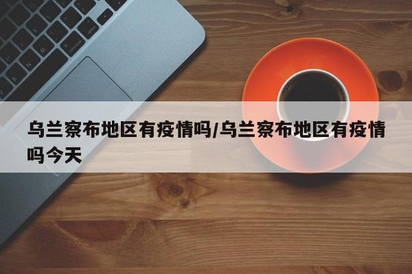 乌兰察布地区有疫情吗/乌兰察布地区有疫情吗今天