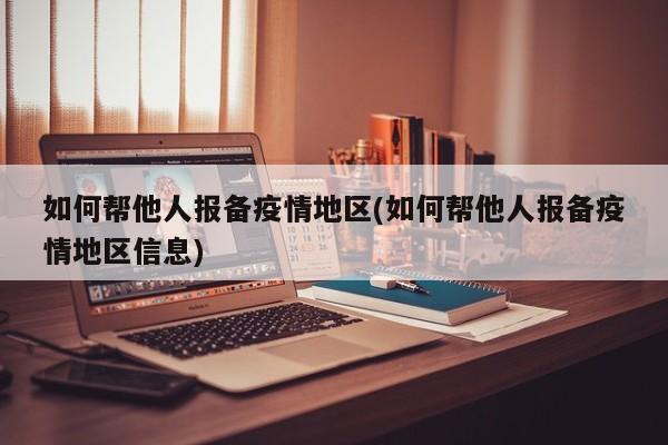 如何帮他人报备疫情地区(如何帮他人报备疫情地区信息)