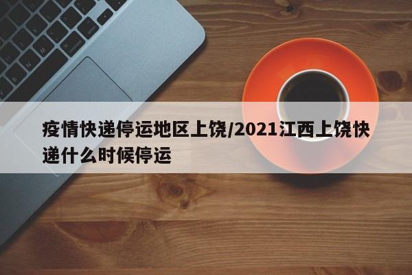 疫情快递停运地区上饶/2021江西上饶快递什么时候停运