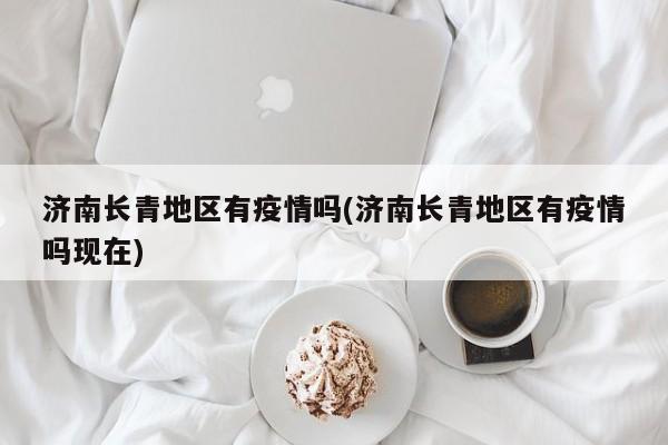 济南长青地区有疫情吗(济南长青地区有疫情吗现在)