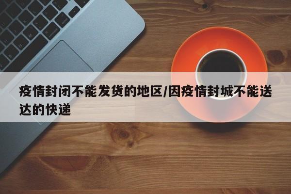 疫情封闭不能发货的地区/因疫情封城不能送达的快递