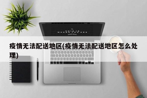 疫情无法配送地区(疫情无法配送地区怎么处理)