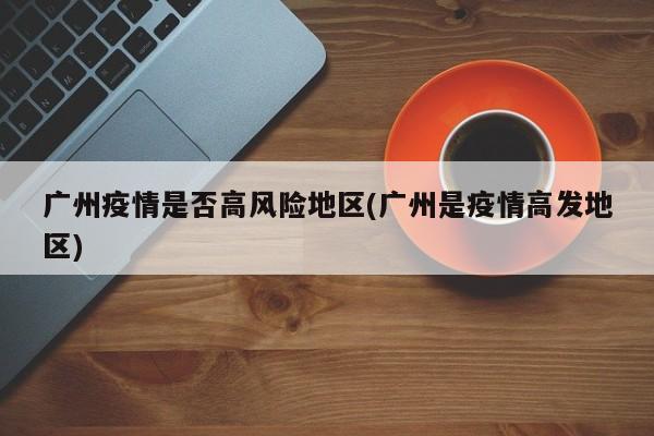 广州疫情是否高风险地区(广州是疫情高发地区)