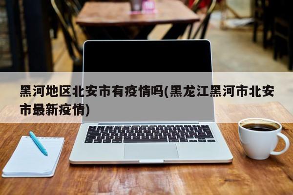 黑河地区北安市有疫情吗(黑龙江黑河市北安市最新疫情)