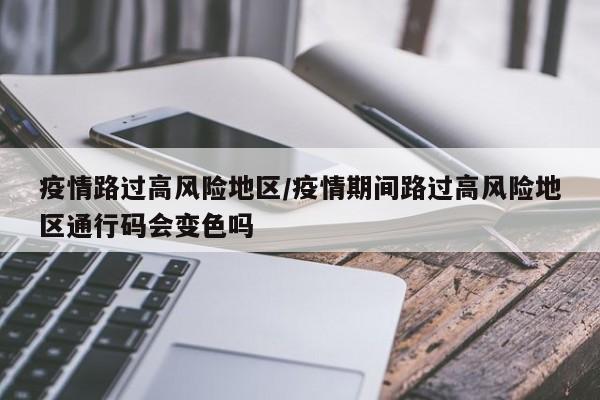 疫情路过高风险地区/疫情期间路过高风险地区通行码会变色吗
