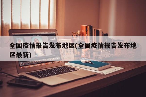 全国疫情报告发布地区(全国疫情报告发布地区最新)