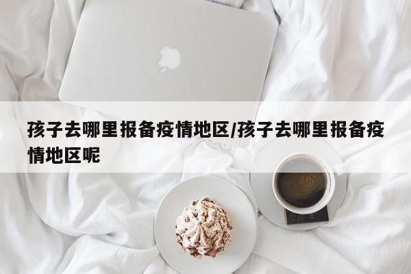 孩子去哪里报备疫情地区/孩子去哪里报备疫情地区呢