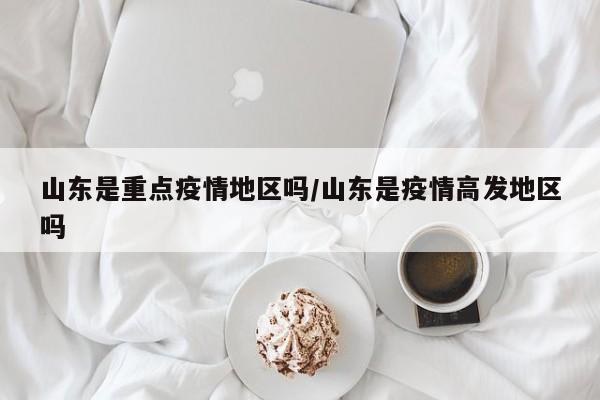 山东是重点疫情地区吗/山东是疫情高发地区吗