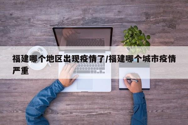 福建哪个地区出现疫情了/福建哪个城市疫情严重
