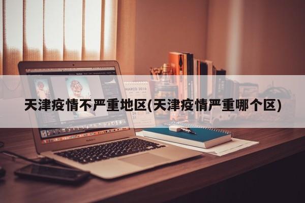 天津疫情不严重地区(天津疫情严重哪个区)