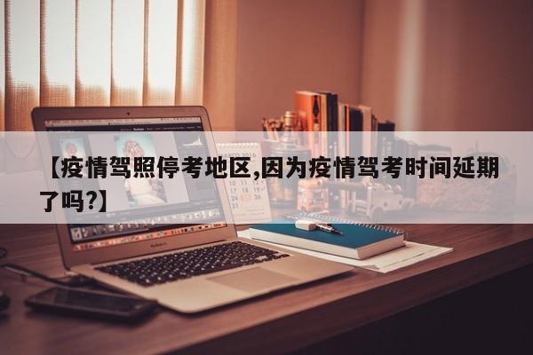 【疫情驾照停考地区,因为疫情驾考时间延期了吗?】