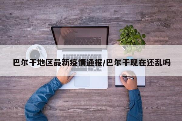 巴尔干地区最新疫情通报/巴尔干现在还乱吗