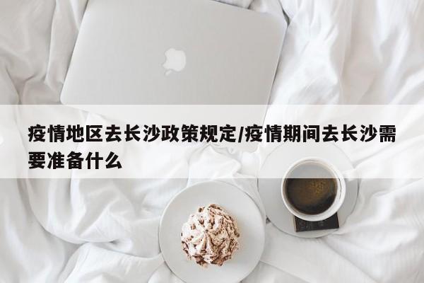 疫情地区去长沙政策规定/疫情期间去长沙需要准备什么