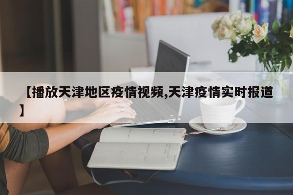 【播放天津地区疫情视频,天津疫情实时报道】