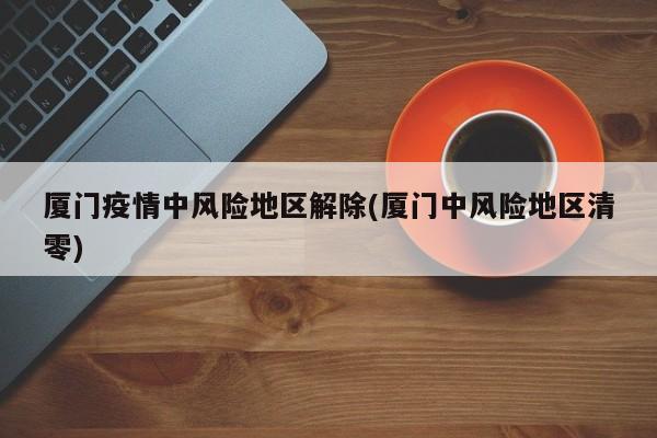 厦门疫情中风险地区解除(厦门中风险地区清零)