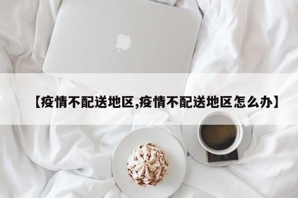 【疫情不配送地区,疫情不配送地区怎么办】