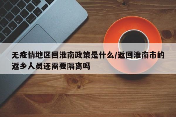 无疫情地区回淮南政策是什么/返回淮南市的返乡人员还需要隔离吗