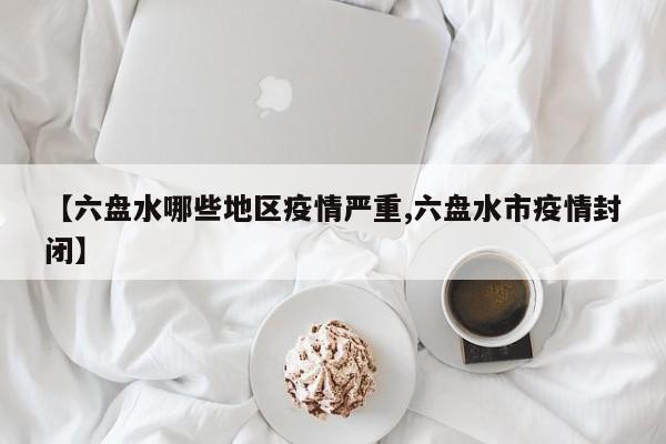 【六盘水哪些地区疫情严重,六盘水市疫情封闭】
