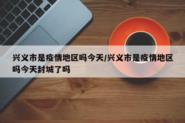 兴义市是疫情地区吗今天/兴义市是疫情地区吗今天封城了吗