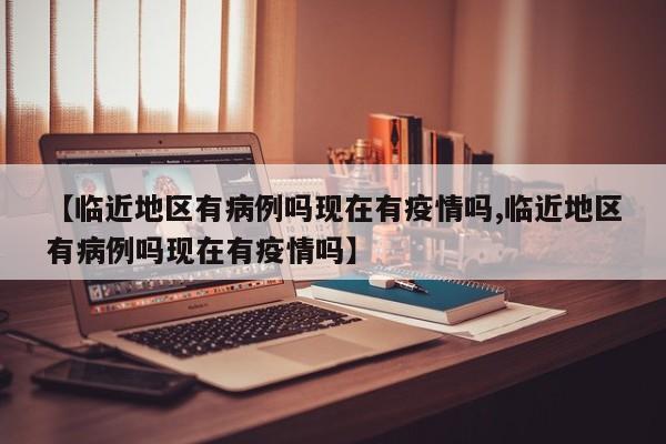 【临近地区有病例吗现在有疫情吗,临近地区有病例吗现在有疫情吗】