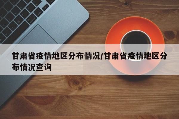 甘肃省疫情地区分布情况/甘肃省疫情地区分布情况查询