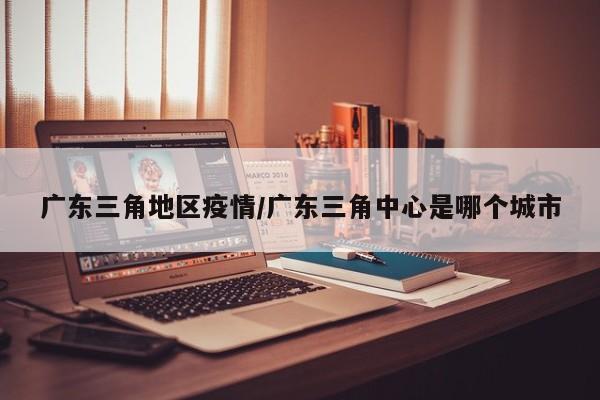 广东三角地区疫情/广东三角中心是哪个城市