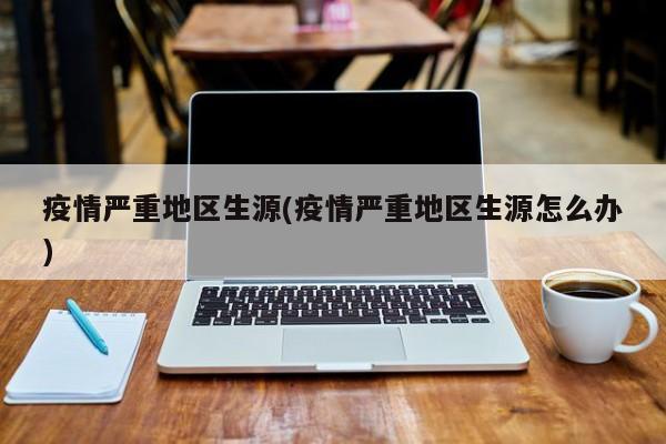 疫情严重地区生源(疫情严重地区生源怎么办)