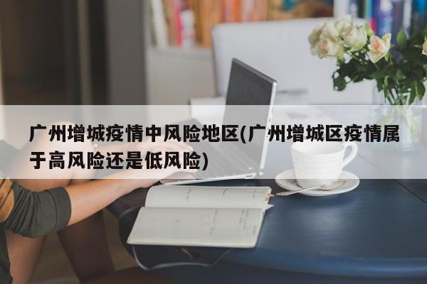 广州增城疫情中风险地区(广州增城区疫情属于高风险还是低风险)