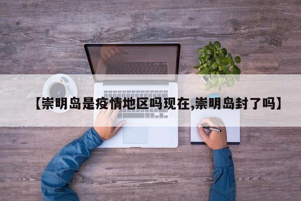 【崇明岛是疫情地区吗现在,崇明岛封了吗】
