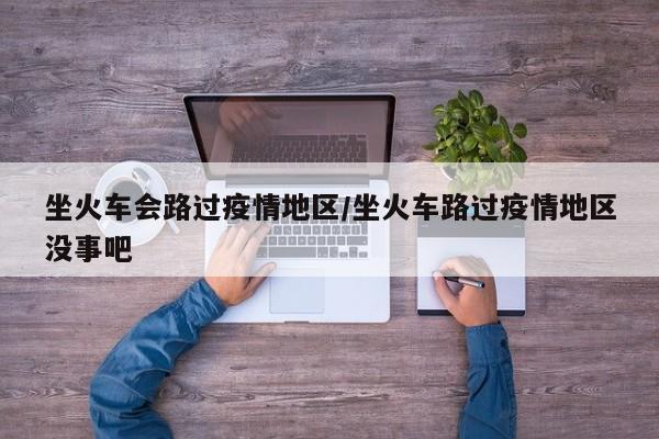 坐火车会路过疫情地区/坐火车路过疫情地区没事吧