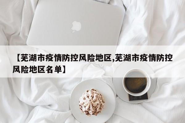 【芜湖市疫情防控风险地区,芜湖市疫情防控风险地区名单】