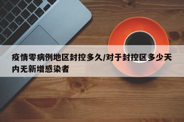 疫情零病例地区封控多久/对于封控区多少天内无新增感染者
