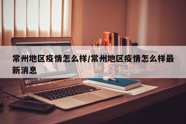 常州地区疫情怎么样/常州地区疫情怎么样最新消息