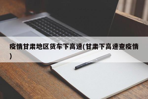 疫情甘肃地区货车下高速(甘肃下高速查疫情)